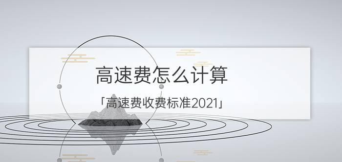 高速费怎么计算 「高速费收费标准2021」